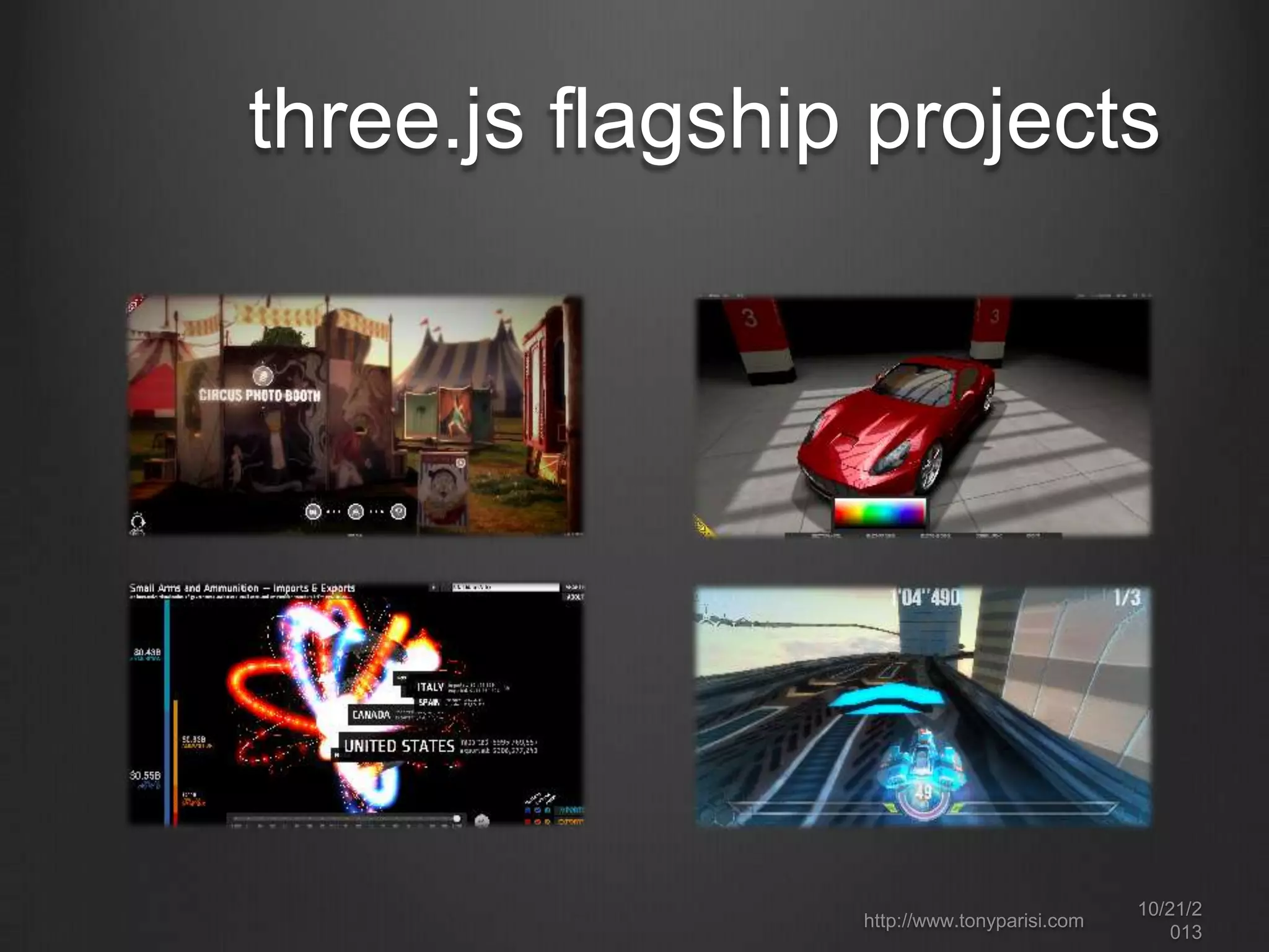 three.js:
a JavaScript 3D engine
https://github.com/mrdoob/three.js/

the most popular WebGL library
renderer = new THREE.WebGLRenderer( { canvas: canvas, antialias: true } );
scene = new THREE.Scene();
camera = new THREE.PerspectiveCamera( 45, canvas.width /
canvas.height, 1, 4000 );
scene.add(camera);
var light = new THREE.DirectionalLight( 0xffffff, 1.5);
scene.add( light );
var mapUrl ="../images/webgl-logo-256.jpg“;
var map = THREE.ImageUtils.loadTexture(mapUrl );
var material = new THREE.MeshPhongMaterial({ map: map });
var geometry = new THREE.CubeGeometry(2, 2, 2);
cube = new THREE.Mesh(geometry, material);
scene.add( cube );

can render to
WebGL,
2D canvas, SVG
and CSS3
represents
WebGL at a
high level using
standard
3D graphics
concepts
http://www.tonyparisi.com

10/22/2
013

 