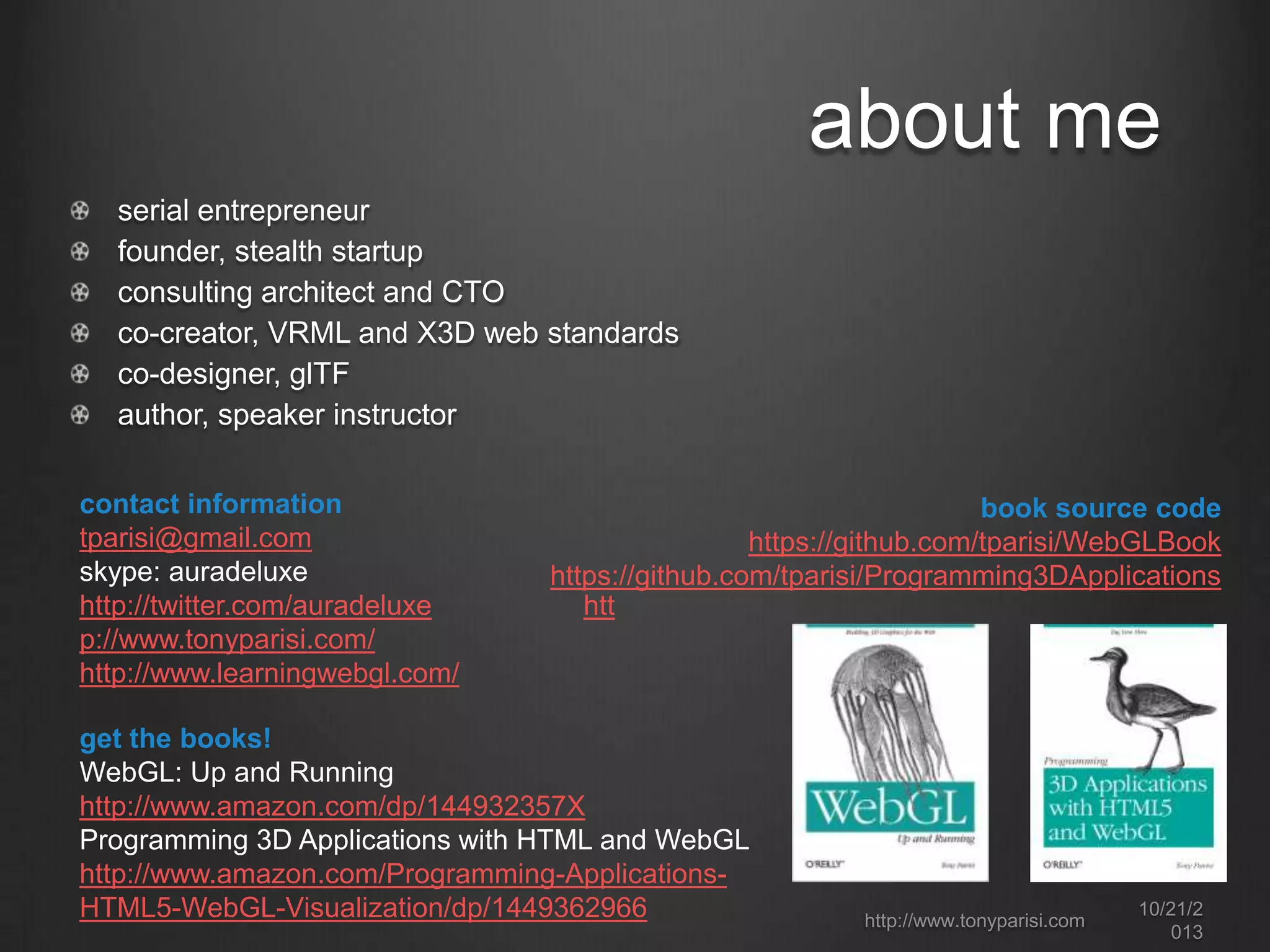 about me
serial entrepreneur
founder, stealth startup
consulting architect and CTO
co-creator, VRML and X3D web standards
co-designer, glTF
author, speaker instructor
contact information
tparisi@gmail.com
skype: auradeluxe
http://twitter.com/auradeluxe
p://www.tonyparisi.com/
http://www.learningwebgl.com/

book source code
https://github.com/tparisi/WebGLBook
https://github.com/tparisi/Programming3DApplications
htt

get the books!
WebGL: Up and Running
http://www.amazon.com/dp/144932357X
Programming 3D Applications with HTML and WebGL
http://www.amazon.com/Programming-ApplicationsHTML5-WebGL-Visualization/dp/1449362966

http://www.tonyparisi.com

10/22/2
013

 