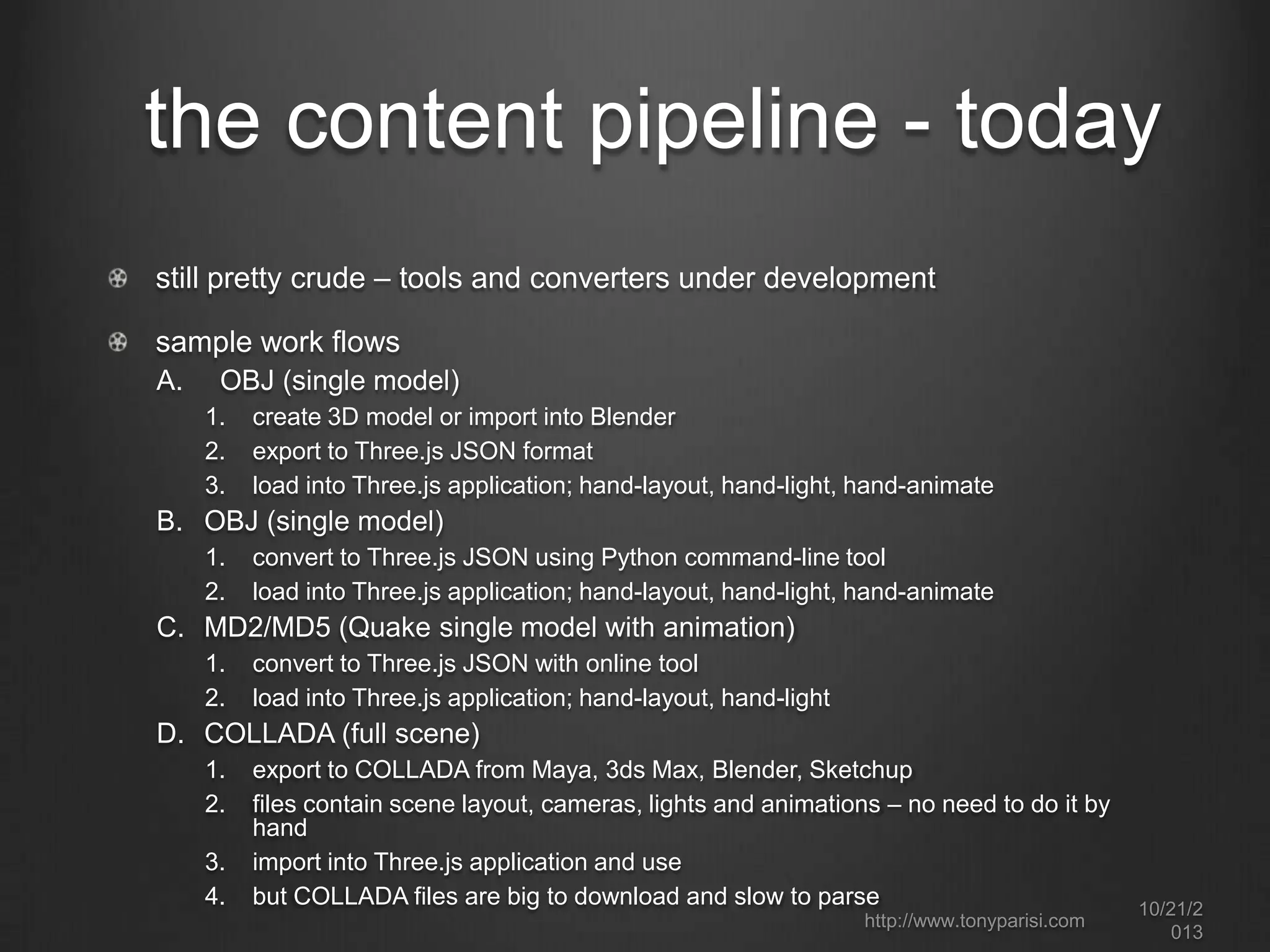 the content pipeline - today
still pretty crude – tools and converters under development
sample work flows
A.

OBJ (single model)
1.
2.
3.

create 3D model or import into Blender
export to Three.js JSON format
load into Three.js application; hand-layout, hand-light, hand-animate

B. OBJ (single model)
1.
2.

convert to Three.js JSON using Python command-line tool
load into Three.js application; hand-layout, hand-light, hand-animate

C. MD2/MD5 (Quake single model with animation)
1.
2.

convert to Three.js JSON with online tool
load into Three.js application; hand-layout, hand-light

D. COLLADA (full scene)
1.
2.
3.
4.

export to COLLADA from Maya, 3ds Max, Blender, Sketchup
files contain scene layout, cameras, lights and animations – no need to do it by
hand
import into Three.js application and use
but COLLADA files are big to download and slow to parse
http://www.tonyparisi.com

10/22/2
013

 