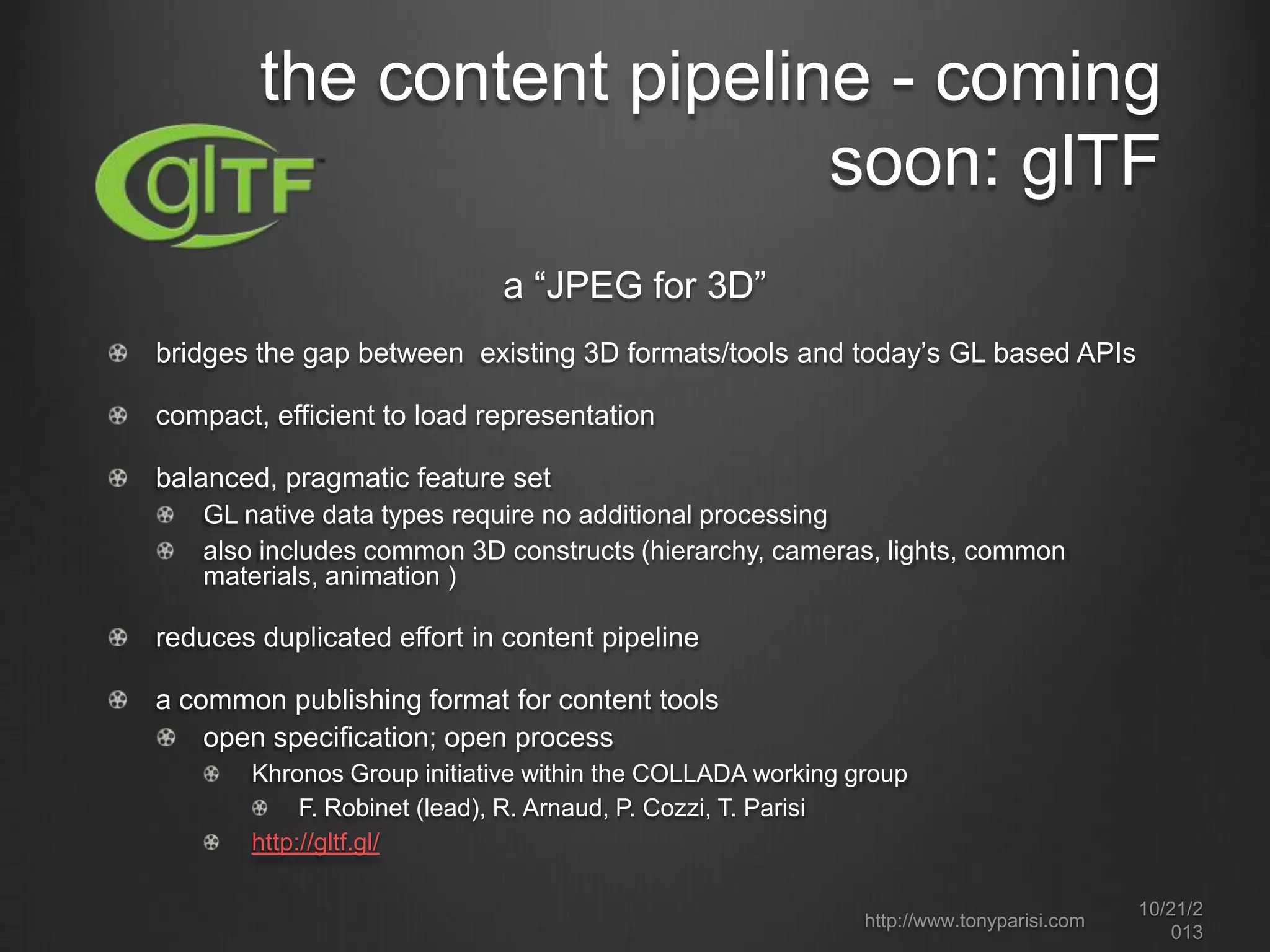 the content pipeline - coming
soon: glTF
a “JPEG for 3D”
bridges the gap between existing 3D formats/tools and today’s GL based APIs
compact, efficient to load representation
balanced, pragmatic feature set
GL native data types require no additional processing
also includes common 3D constructs (hierarchy, cameras, lights, common
materials, animation )

reduces duplicated effort in content pipeline
a common publishing format for content tools
open specification; open process
Khronos Group initiative within the COLLADA working group
F. Robinet (lead), R. Arnaud, P. Cozzi, T. Parisi
http://gltf.gl/
http://www.tonyparisi.com

10/22/2
013

 