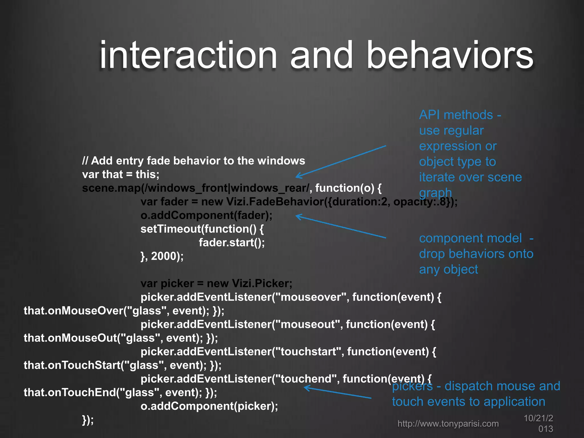 interaction and behaviors
API methods use regular
expression or
object type to
iterate over scene
graph

// Add entry fade behavior to the windows
var that = this;
scene.map(/windows_front|windows_rear/, function(o) {
var fader = new Vizi.FadeBehavior({duration:2, opacity:.8});
o.addComponent(fader);
setTimeout(function() {
component model fader.start();
drop behaviors onto
}, 2000);

any object
var picker = new Vizi.Picker;
picker.addEventListener("mouseover", function(event) {
that.onMouseOver("glass", event); });
picker.addEventListener("mouseout", function(event) {
that.onMouseOut("glass", event); });
picker.addEventListener("touchstart", function(event) {
that.onTouchStart("glass", event); });
picker.addEventListener("touchend", function(event) {
pickers - dispatch mouse and
that.onTouchEnd("glass", event); });
touch events to application
o.addComponent(picker);
10/22/2
});
http://www.tonyparisi.com
013

 