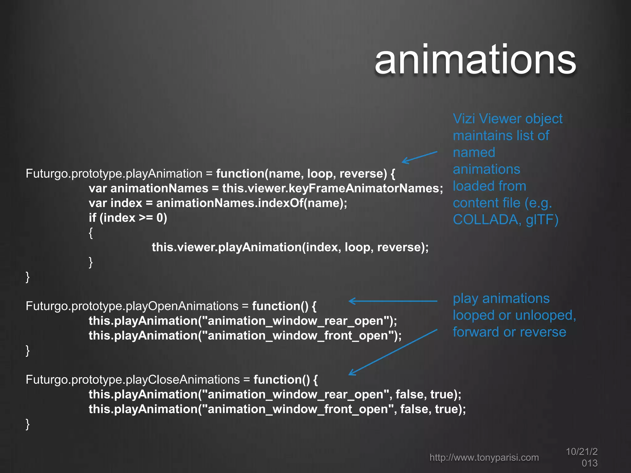 animations
Vizi Viewer object
maintains list of
named
animations
Futurgo.prototype.playAnimation = function(name, loop, reverse) {
var animationNames = this.viewer.keyFrameAnimatorNames; loaded from
var index = animationNames.indexOf(name);
content file (e.g.
if (index >= 0)
COLLADA, glTF)
{
this.viewer.playAnimation(index, loop, reverse);
}
}
Futurgo.prototype.playOpenAnimations = function() {
this.playAnimation("animation_window_rear_open");
this.playAnimation("animation_window_front_open");
}

play animations
looped or
unlooped, forward
or reverse

Futurgo.prototype.playCloseAnimations = function() {
this.playAnimation("animation_window_rear_open", false, true);
this.playAnimation("animation_window_front_open", false, true);
}
http://www.tonyparisi.com

10/22/2
013

 