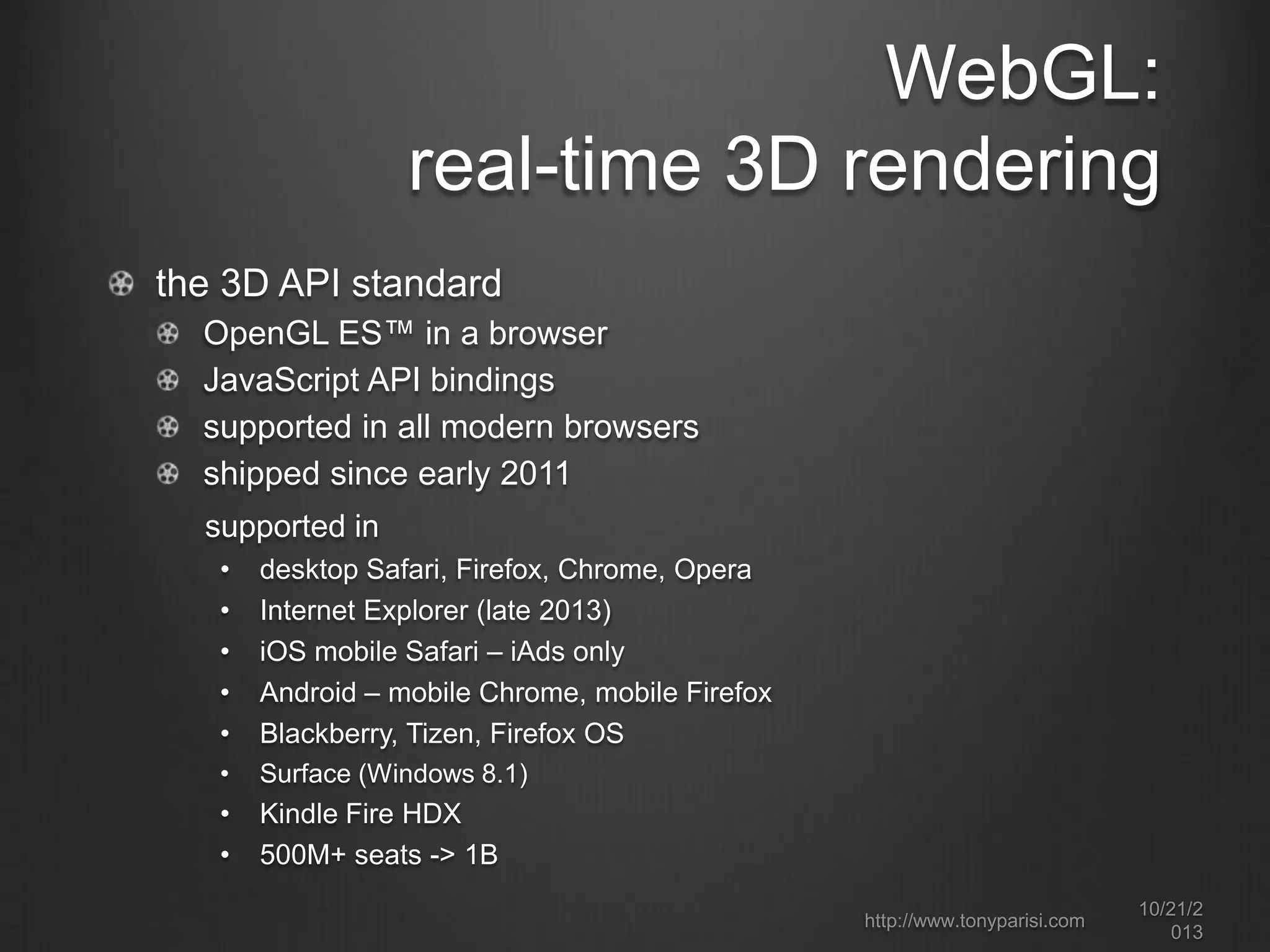 WebGL:
real-time 3D rendering
the 3D API standard
OpenGL ES™ in a browser
JavaScript API bindings
supported in all modern browsers
shipped since early 2011
supported in
•
•
•
•
•

desktop Safari, Firefox, Chrome, Opera
Internet Explorer (late 2013)
iOS mobile Safari – iAds only
Android – mobile Chrome, mobile Firefox
Blackberry, Tizen, Firefox OS

•

Surface (Windows 8.1)

•
•

Kindle Fire HDX
500M+ seats -> 1B
http://www.tonyparisi.com

10/22/2
013

 