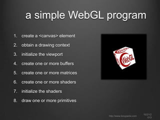 how WebGL works
it’s a JavaScript drawing API
draw to a canvas element using a special context (“webgl”)
low-level drawing – buffers, primitives, textures and shaders
accelerated by graphics hardware (GPU)
can draw 2D as well as 3D graphics

integrates seamlessly with other page content
there is no file format; no markup language; no DOM.
libraries and frameworks are key to fast ramp up and
productive development

http://www.tonyparisi.com

10/22/2
013

 