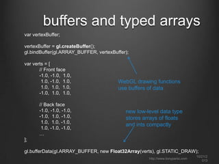 create the canvas, context and
viewport
function initWebGL(canvas) {
var gl = null;
var msg = "Your browser does not support WebGL, " +
"or it is not enabled by default.";
try
{
gl = canvas.getContext(“webgl");
}
catch (e)
{
msg = "Error creating WebGL Context!: " + e.toString();
}

detect WebGL

if (!gl)
{
alert(msg);
throw new Error(msg);
}
return gl;
}
function initViewport(gl, canvas)
{
gl.viewport(0, 0, canvas.width, canvas.height);
}

set WebGL drawing
region

http://www.tonyparisi.com

10/22/2
013

 