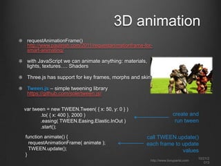 3D animation
requestAnimationFrame()
http://www.paulirish.com/2011/requestanimationframe-forsmart-animating/

with JavaScript we can animate anything: materials,
lights, textures…. Shaders
Three.js has support for key frames, morphs and skins

Tween.js – simple tweening library
https://github.com/sole/tween.js/
var tween = new TWEEN.Tween( { x: 50, y: 0 } )
.to( { x: 400 }, 2000 )
.easing( TWEEN.Easing.Elastic.InOut )
.start();
function animate() {
requestAnimationFrame( animate );
TWEEN.update();
}

create and
run tween
call TWEEN.update()
each frame to update
values
http://www.tonyparisi.com

10/22/2
013

 