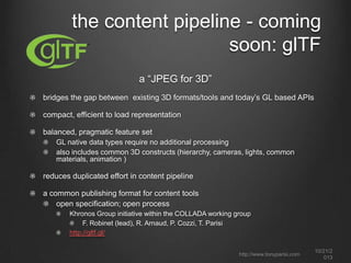 the content pipeline - coming
soon: glTF
a “JPEG for 3D”
bridges the gap between existing 3D formats/tools and today’s GL based APIs
compact, efficient to load representation
balanced, pragmatic feature set
GL native data types require no additional processing
also includes common 3D constructs (hierarchy, cameras, lights, common
materials, animation )

reduces duplicated effort in content pipeline
a common publishing format for content tools
open specification; open process
Khronos Group initiative within the COLLADA working group
F. Robinet (lead), R. Arnaud, P. Cozzi, T. Parisi
http://gltf.gl/
http://www.tonyparisi.com

10/22/2
013

 