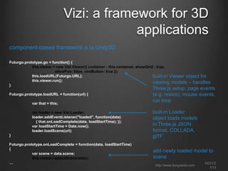 Vizi: a framework for 3D
applications
component-based framework a la Unity3D
Futurgo.prototype.go = function() {
this.viewer = new Vizi.Viewer({ container : this.container, showGrid : true,
allowPan: false, oneButton: true });
this.loadURL(Futurgo.URL);
built-in Viewer object for
this.viewer.run();
viewing models – handles
}
Futurgo.prototype.loadURL = function(url) {
var that = this;
var loader = new Vizi.Loader;
loader.addEventListener("loaded", function(data)
{ that.onLoadComplete(data, loadStartTime); });
var loadStartTime = Date.now();
loader.loadScene(url);
}
Futurgo.prototype.onLoadComplete = function(data, loadStartTime)
{
var scene = data.scene;
this.viewer.replaceScene(data);
…

Three.js setup, page events
(e.g. resize), mouse
events, run loop
built-in Loader
object loads models
in Three.js JSON
format, COLLADA,
glTF
add newly loaded model to
scene
http://www.tonyparisi.com

10/22/2
013

 
