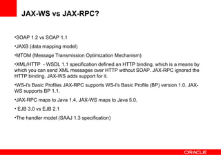 JAX-WS vs JAX-RPC? SOAP 1.2 vs SOAP 1.1 JAXB (data mapping model) MTOM (Message Transmission Optimization Mechanism) XML/HTTP  - WSDL 1.1 specification defined an HTTP binding, which is a means by which you can send XML messages over HTTP without SOAP. JAX-RPC ignored the HTTP binding. JAX-WS adds support for it. WS-I's Basic Profiles JAX-RPC supports WS-I's Basic Profile (BP) version 1.0. JAX-WS supports BP 1.1.  JAX-RPC maps to Java 1.4. JAX-WS maps to Java 5.0.  EJB 3.0 vs EJB 2.1 The handler model (SAAJ 1.3 specification) 