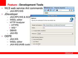 Feature  : Development Tools WLS web service Ant commands JAX-RPC/WS JDeveloper JAX-RPC/WS & SOA WSDL editor HTTP Analyzer HTTPS WS-* DBWS JAX-RS OEPE JAX-WS WSDL editor JAX-WS/JAXB custom binding file editor 