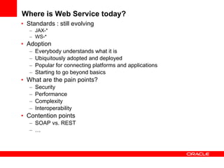 Where is Web Service today? Standards : still evolving JAX-* WS-* Adoption Everybody understands what it is Ubiquitously adopted and deployed Popular for connecting platforms and applications Starting to go beyond basics What are the pain points? Security Performance Complexity Interoperability Contention points SOAP vs. REST … 