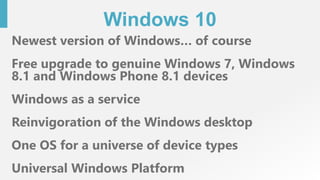 Windows 10
Newest version of Windows… of course
Free upgrade to genuine Windows 7, Windows
8.1 and Windows Phone 8.1 devices
Windows as a service
Reinvigoration of the Windows desktop
One OS for a universe of device types
Universal Windows Platform
 