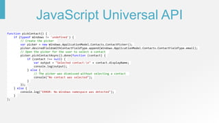 JavaScript Universal API
function pickContact() {
if (typeof Windows != 'undefined') {
// Create the picker
var picker = new Windows.ApplicationModel.Contacts.ContactPicker();
picker.desiredFieldsWithContactFieldType.append(Windows.ApplicationModel.Contacts.ContactFieldType.email);
// Open the picker for the user to select a contact
picker.pickContactAsync().done(function (contact) {
if (contact !== null) {
var output = "Selected contact:n" + contact.displayName;
console.log(output);
} else {
// The picker was dismissed without selecting a contact
console("No contact was selected");
}
});
} else {
console.log("ERROR: No Windows namespace was detected");
}
};
 