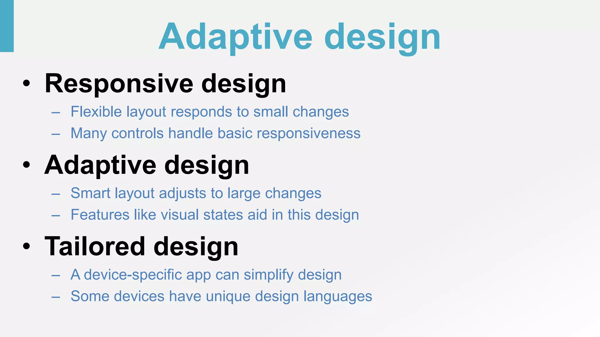 Adaptive design
• Responsive design
– Flexible layout responds to small changes
– Many controls handle basic responsiveness
• Adaptive design
– Smart layout adjusts to large changes
– Features like visual states aid in this design
• Tailored design
– A device-specific app can simplify design
– Some devices have unique design languages
 