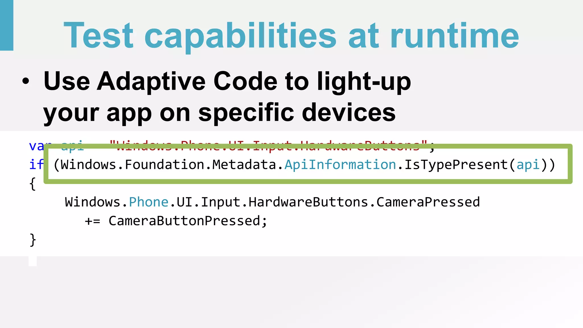 Test capabilities at runtime
• Use Adaptive Code to light-up
your app on specific devices
var api = "Windows.Phone.UI.Input.HardwareButtons";
if (Windows.Foundation.Metadata.ApiInformation.IsTypePresent(api))
{
Windows.Phone.UI.Input.HardwareButtons.CameraPressed
+= CameraButtonPressed;
}
 