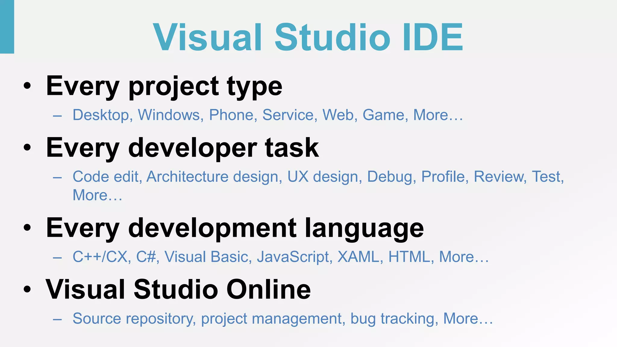 Visual Studio IDE
• Every project type
– Desktop, Windows, Phone, Service, Web, Game, More…
• Every developer task
– Code edit, Architecture design, UX design, Debug, Profile, Review, Test,
More…
• Every development language
– C++/CX, C#, Visual Basic, JavaScript, XAML, HTML, More…
• Visual Studio Online
– Source repository, project management, bug tracking, More…
 