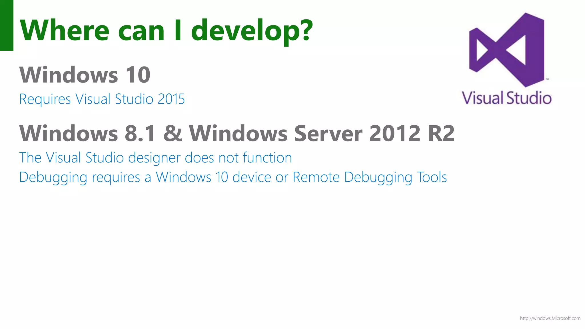 http://windows.Microsoft.com
Where can I develop?
Windows 10
Requires Visual Studio 2015
Windows 8.1 & Windows Server 2012 R2
The Visual Studio designer does not function
Debugging requires a Windows 10 device or Remote Debugging Tools
 