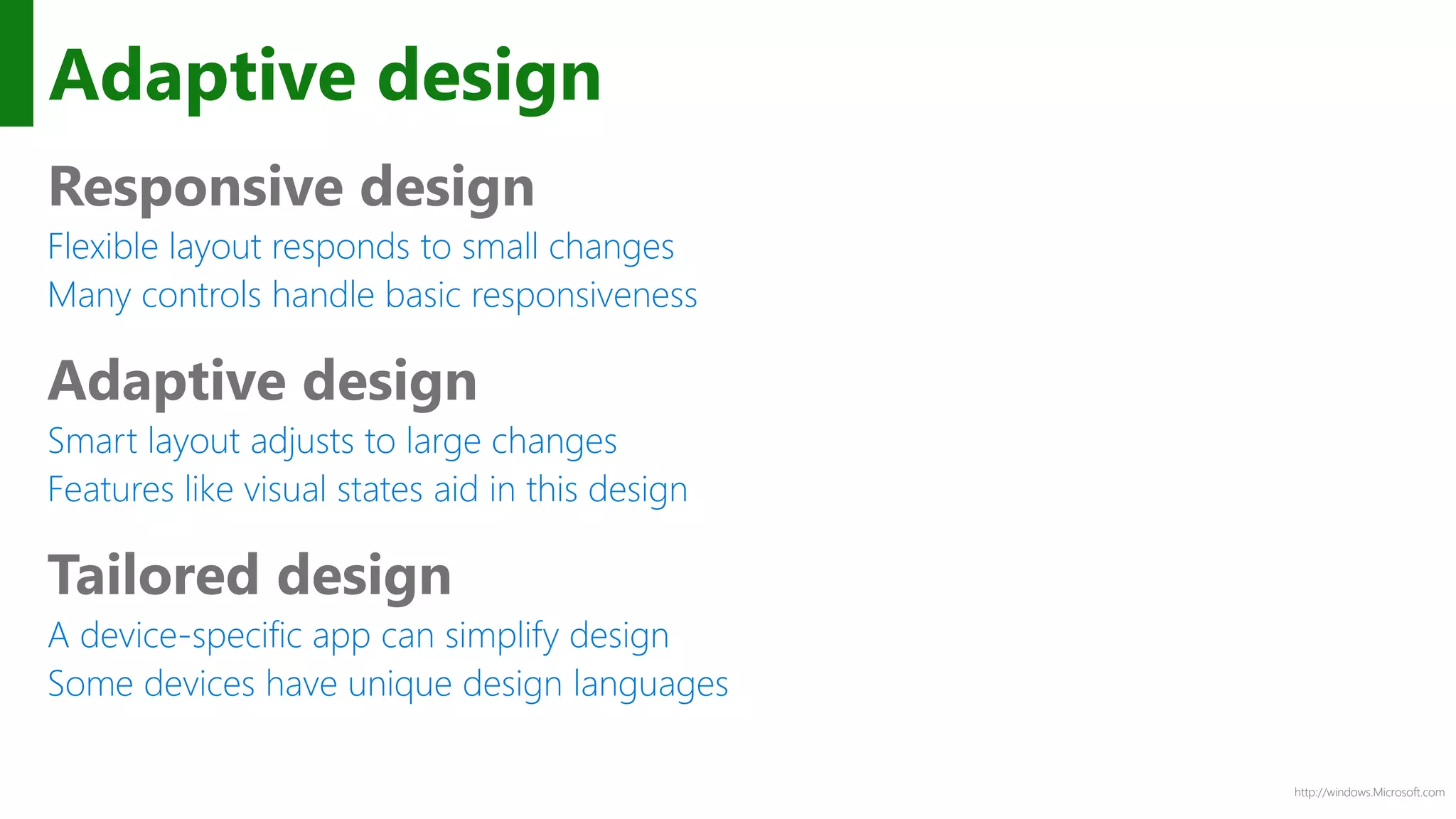 http://windows.Microsoft.com
Adaptive design
Responsive design
Flexible layout responds to small changes
Many controls handle basic responsiveness
Adaptive design
Smart layout adjusts to large changes
Features like visual states aid in this design
Tailored design
A device-specific app can simplify design
Some devices have unique design languages
 