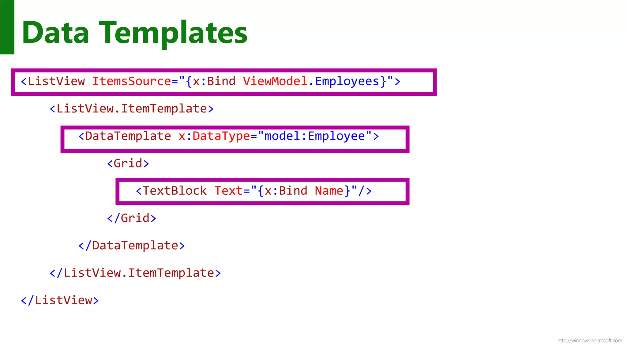 http://windows.Microsoft.com
<ListView ItemsSource="{x:Bind ViewModel.Employees}">
<ListView.ItemTemplate>
<DataTemplate x:DataType="model:Employee">
<Grid>
<TextBlock Text="{x:Bind Name}"/>
</Grid>
</DataTemplate>
</ListView.ItemTemplate>
</ListView>
Data Templates
 