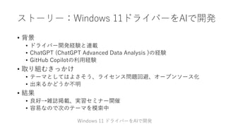 ストーリー：Windows 11ドライバーをAIで開発
• 背景
• ドライバー開発経験と連載
• ChatGPT (ChatGPT Advanced Data Analysis )の経験
• GitHub Copilotの利用経験
• 取り組むきっかけ
• テーマとしてはよさそう、ライセンス問題回避、オープンソース化
• 出来るかどうか不明
• 結果
• 良好→雑誌掲載、実習セミナー開催
• 容易なので次のテーマを模索中
Windows 11 ドライバーをAIで開発
 