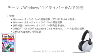 テーマ：Windows 11ドライバーをAIで開発
• 背景
• Windows 11ドライバーの調査経験（2021年 Build で発表）
• Windows 11オーディオドライバーの開発経験
• 技術雑誌にWindows 11ドライバー開発記事連載
• ChatGPT (ChatGPT Advanced Data Analysis、コード生成)の経験
• GitHub Copilotの利用経験
Windows 11 ドライバーをAIで開発
 