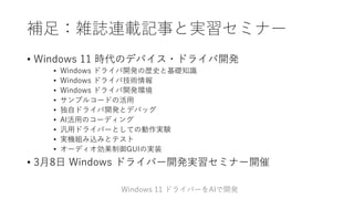 補足：雑誌連載記事と実習セミナー
• Windows 11 時代のデバイス・ドライバ開発
• Windows ドライバ開発の歴史と基礎知識
• Windows ドライバ技術情報
• Windows ドライバ開発環境
• サンプルコードの活用
• 独自ドライバ開発とデバッグ
• AI活用のコーディング
• 汎用ドライバーとしての動作実験
• 実機組み込みとテスト
• オーディオ効果制御GUIの実装
• 3月8日 Windows ドライバー開発実習セミナー開催
Windows 11 ドライバーをAIで開発
 