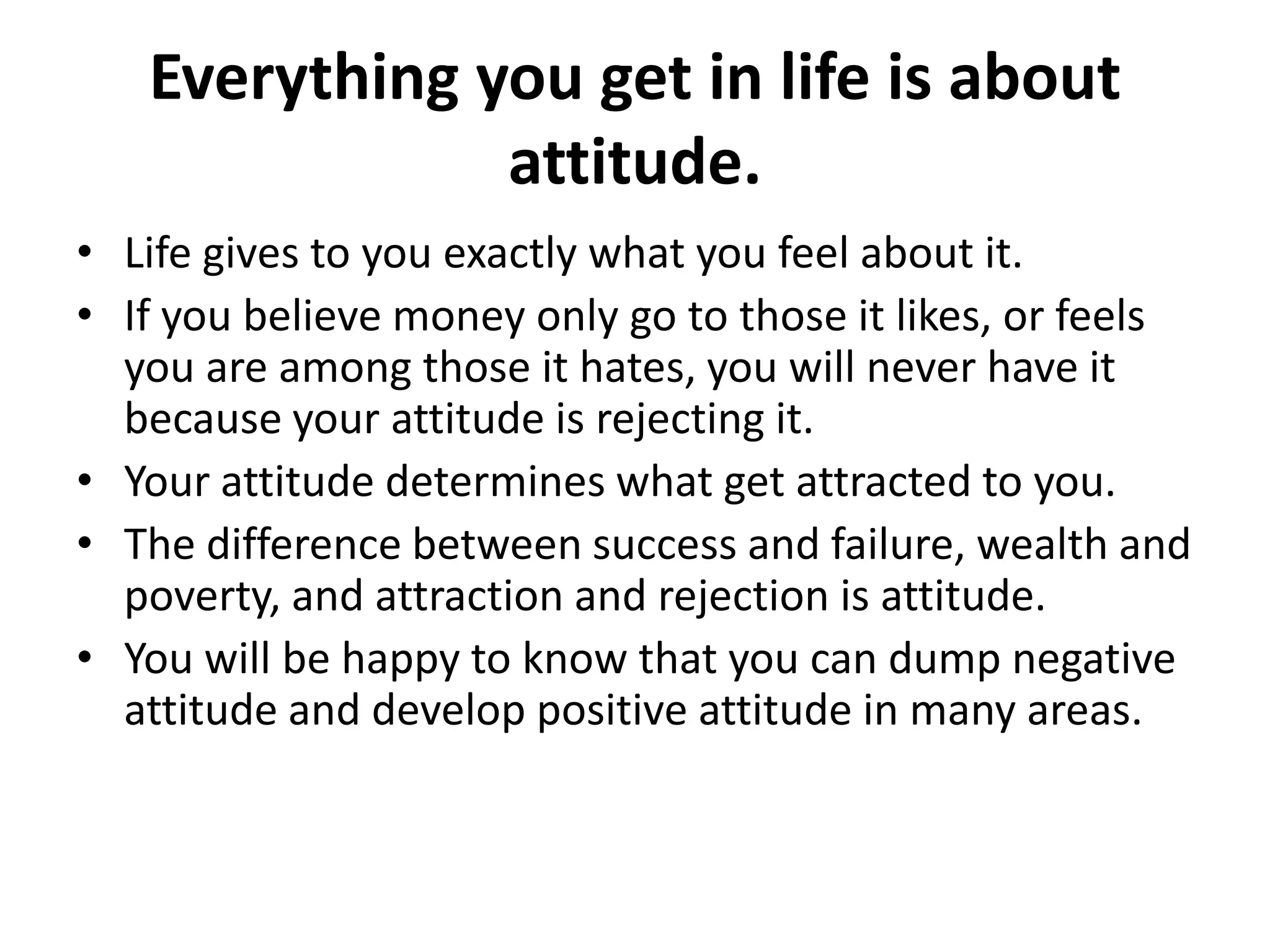 Everything you get in life is about
               attitude.
• Life gives to you exactly what you feel about it.
• If you believe money only go to those it likes, or feels
  you are among those it hates, you will never have it
  because your attitude is rejecting it.
• Your attitude determines what get attracted to you.
• The difference between success and failure, wealth and
  poverty, and attraction and rejection is attitude.
• You will be happy to know that you can dump negative
  attitude and develop positive attitude in many areas.
 