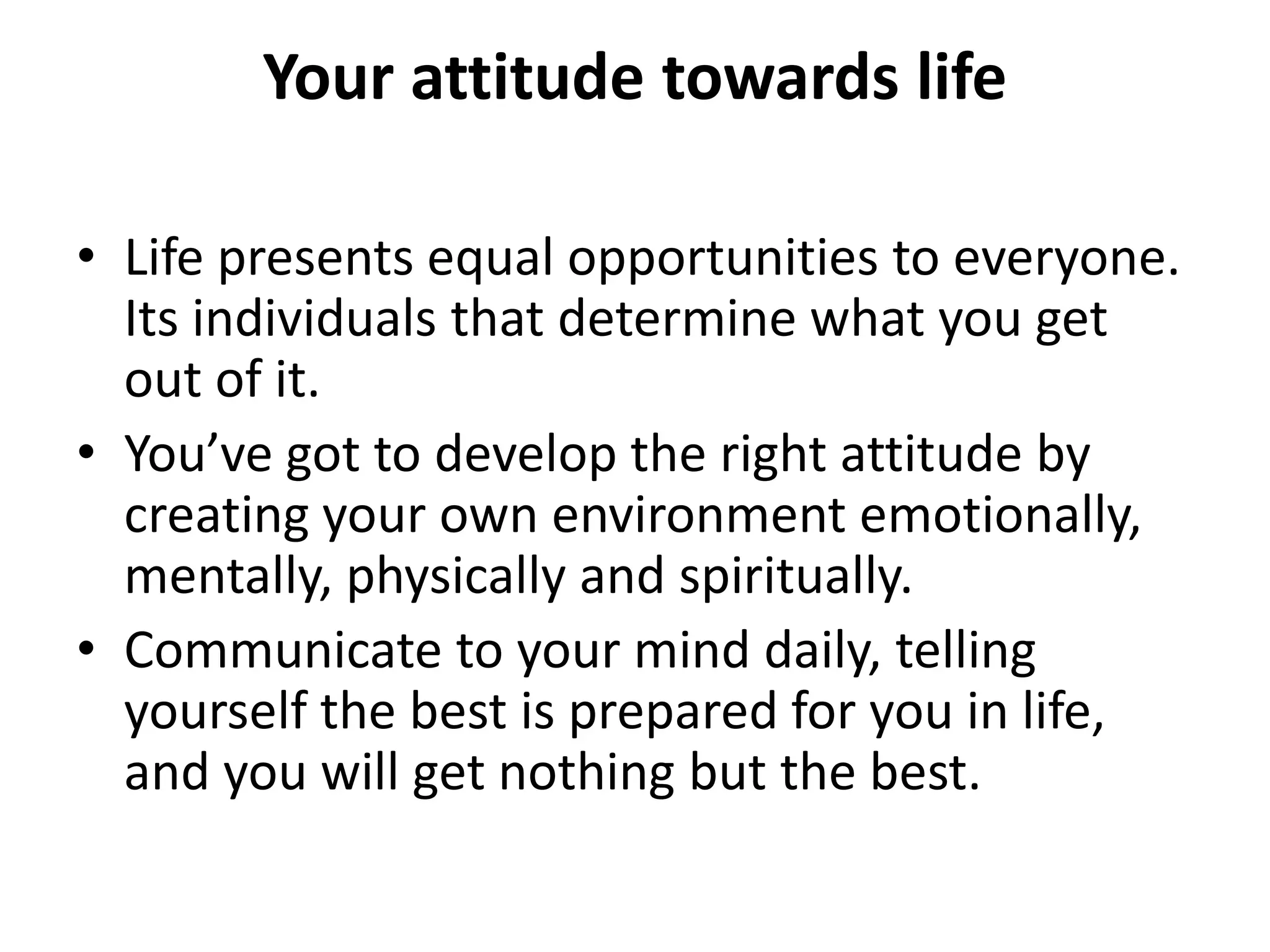Your attitude towards life

• Life presents equal opportunities to everyone.
  Its individuals that determine what you get
  out of it.
• You’ve got to develop the right attitude by
  creating your own environment emotionally,
  mentally, physically and spiritually.
• Communicate to your mind daily, telling
  yourself the best is prepared for you in life,
  and you will get nothing but the best.
 