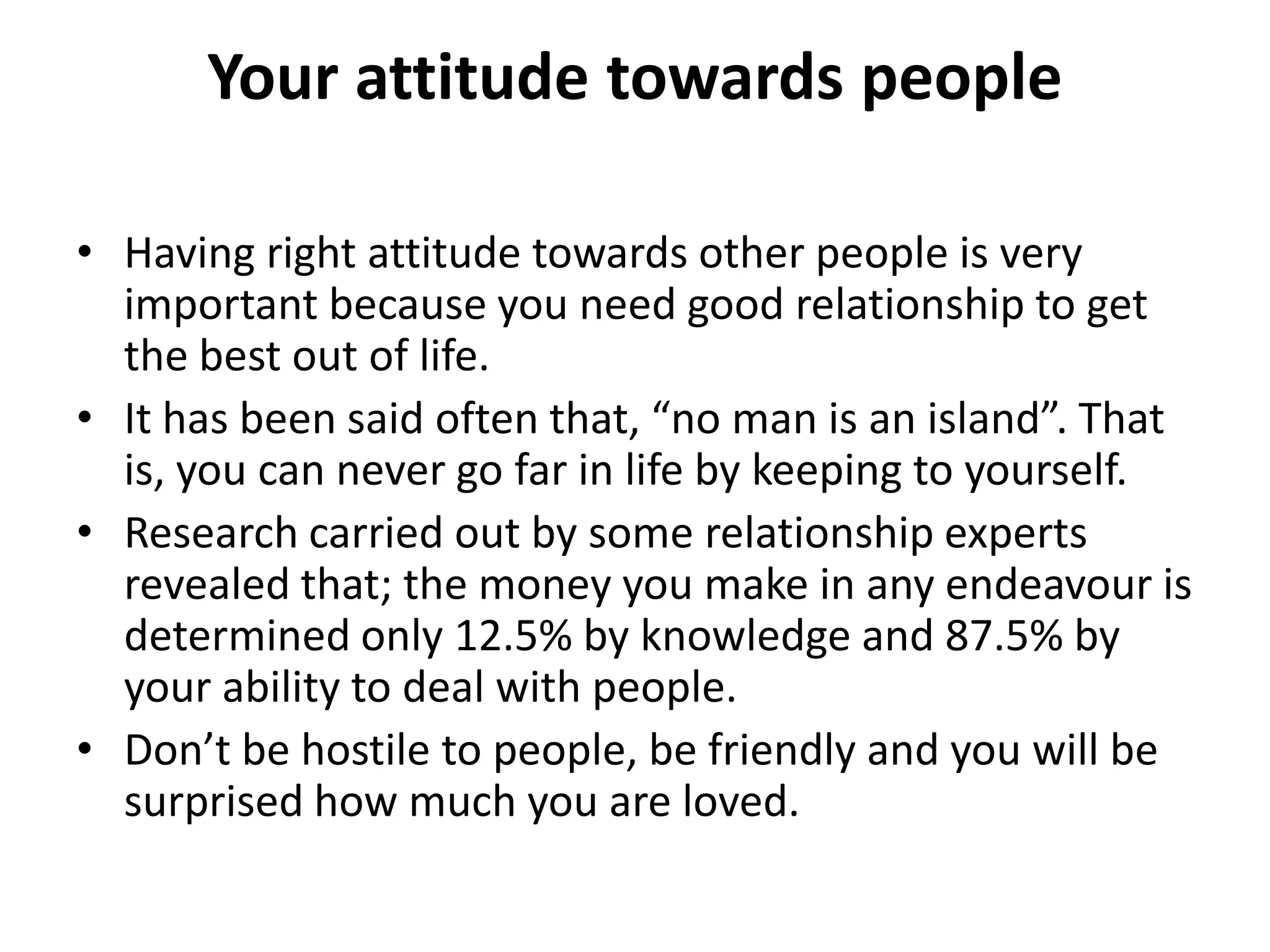 Your attitude towards people

• Having right attitude towards other people is very
  important because you need good relationship to get
  the best out of life.
• It has been said often that, “no man is an island”. That
  is, you can never go far in life by keeping to yourself.
• Research carried out by some relationship experts
  revealed that; the money you make in any endeavour is
  determined only 12.5% by knowledge and 87.5% by
  your ability to deal with people.
• Don’t be hostile to people, be friendly and you will be
  surprised how much you are loved.
 