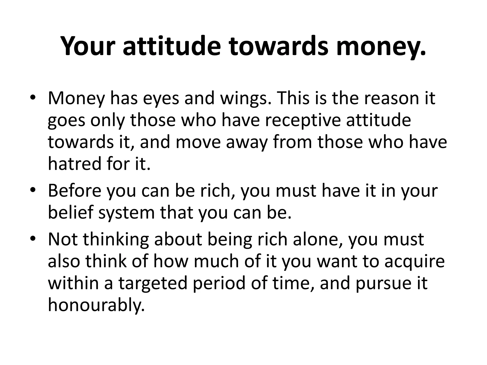 Your attitude towards money.
• Money has eyes and wings. This is the reason it
  goes only those who have receptive attitude
  towards it, and move away from those who have
  hatred for it.
• Before you can be rich, you must have it in your
  belief system that you can be.
• Not thinking about being rich alone, you must
  also think of how much of it you want to acquire
  within a targeted period of time, and pursue it
  honourably.
 