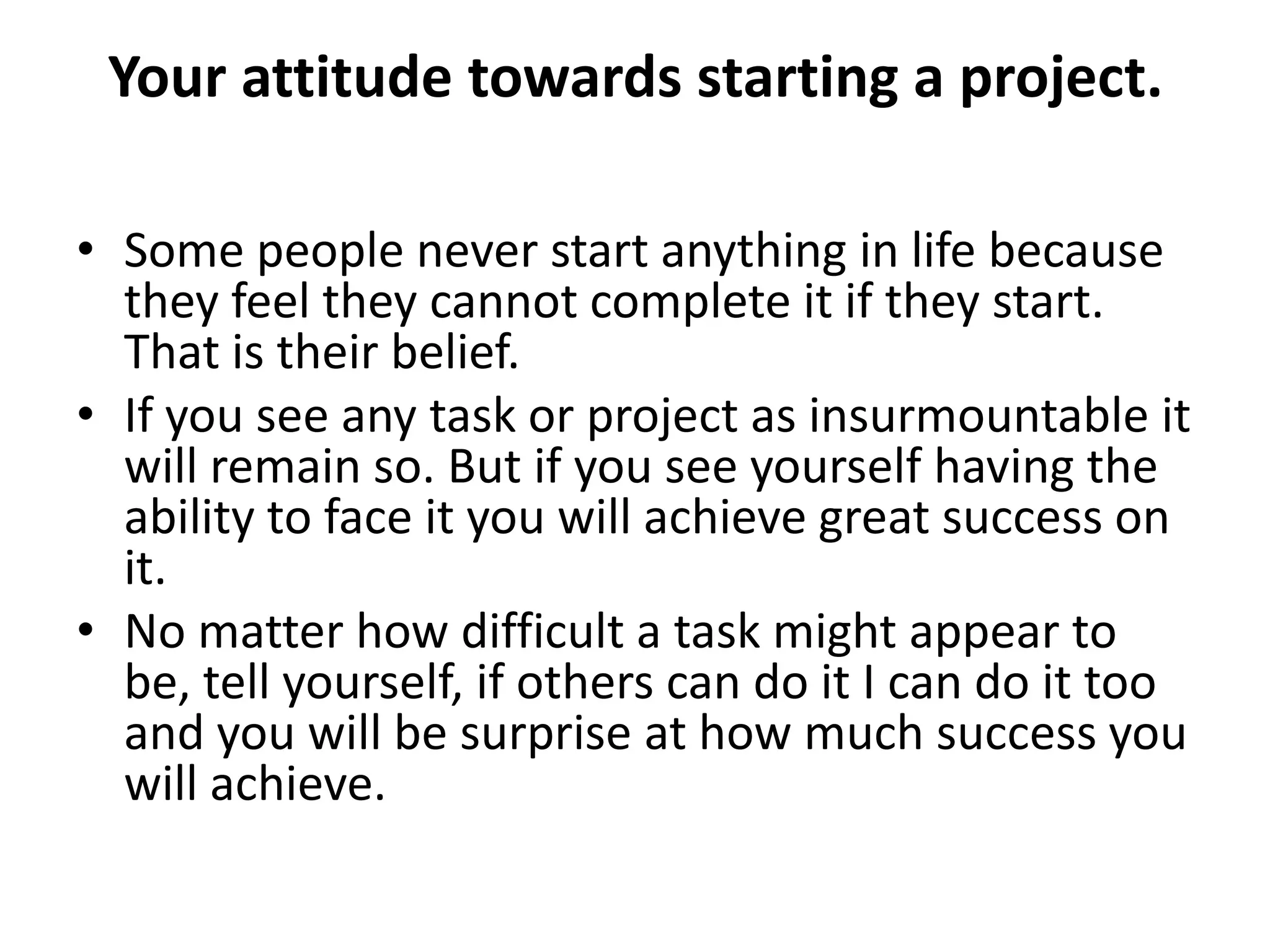Your attitude towards starting a project.

• Some people never start anything in life because
  they feel they cannot complete it if they start.
  That is their belief.
• If you see any task or project as insurmountable it
  will remain so. But if you see yourself having the
  ability to face it you will achieve great success on
  it.
• No matter how difficult a task might appear to
  be, tell yourself, if others can do it I can do it too
  and you will be surprise at how much success you
  will achieve.
 