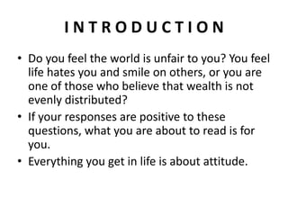 INTRODUCTION
• Do you feel the world is unfair to you? You feel
  life hates you and smile on others, or you are
  one of those who believe that wealth is not
  evenly distributed?
• If your responses are positive to these
  questions, what you are about to read is for
  you.
• Everything you get in life is about attitude.
 