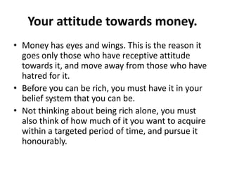 Your attitude towards money.
• Money has eyes and wings. This is the reason it
  goes only those who have receptive attitude
  towards it, and move away from those who have
  hatred for it.
• Before you can be rich, you must have it in your
  belief system that you can be.
• Not thinking about being rich alone, you must
  also think of how much of it you want to acquire
  within a targeted period of time, and pursue it
  honourably.
 