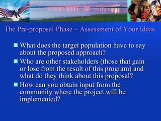 The Pre-proposal Phase – Assessment of Your Ideas What does the target population have to say about the proposed approach?  Who are other stakeholders (those that gain or lose from the result of this program) and what do they think about this proposal? How can you obtain input from the  community where the project will be implemented? 