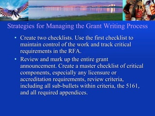 Strategies for Managing the Grant Writing Process Create two checklists. Use the first checklist to maintain control of the work and track critical requirements in the RFA. Review and mark up the entire grant announcement. Create a master checklist of critical components, especially any licensure or accreditation requirements, review criteria, including all sub-bullets within criteria, the 5161, and all required appendices.  