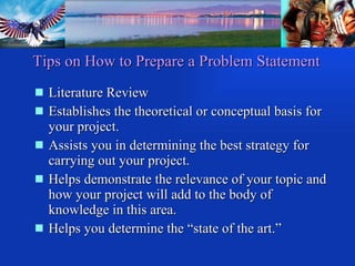 Tips on How to Prepare a Problem Statement Literature Review Establishes the theoretical or conceptual basis for  your project. Assists you in determining the best strategy for carrying out your project. Helps demonstrate the relevance of your topic and how your project will add to the body of knowledge in this area. Helps you determine the “state of the art.” 