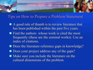 A good rule of thumb is to review literature that has been published within the past five years. Find the authors  whose work is cited the most frequently (these are the seminal works). Use an index of citations. Does the literature reference gaps in knowledge? Does your project address any of the gaps? Make sure you include the literature on the cultural dimensions of the problem. Tips on How to Prepare a Problem Statement 