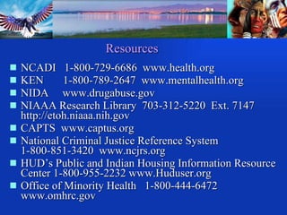 NCADI  1-800-729-6686  www.health.org KEN  1-800-789-2647  www.mentalhealth.org  NIDA  www.drugabuse.gov NIAAA Research Library  703-312-5220  Ext. 7147  http://etoh.niaaa.nih.gov  CAPTS  www.captus.org National Criminal Justice Reference System  1-800-851-3420  www.ncjrs.org HUD’s Public and Indian Housing Information Resource Center 1-800-955-2232 www.Huduser.org Office of Minority Health  1-800-444-6472 www.omhrc.gov Resources 