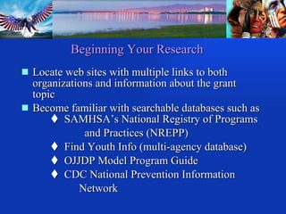 Beginning Your   Research Locate web sites with multiple links to both organizations and information about the grant topic  Become familiar with searchable databases such as     SAMHSA’s National Registry of Programs   and Practices (NREPP)    Find Youth Info (multi-agency database)    OJJDP Model Program Guide    CDC National Prevention Information  Network 