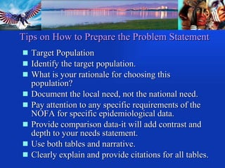 Tips on How to Prepare the Problem Statement Target Population Identify the target population. What is your rationale for choosing this population? Document the local need, not the national need. Pay attention to any specific requirements of the NOFA for specific epidemiological data. Provide comparison data-it will add contrast and depth to your needs statement. Use both tables and narrative. Clearly explain and provide citations for all tables. 