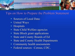 Sources of Local Data: United Ways Hospitals State Child Welfare agencies State Block grant applications State and County Boards of Ed State and County Health Departments Community health assessments Federal sources –Census, CDC,  SAMHSA, IHS Tips on How to Prepare the Problem Statement 