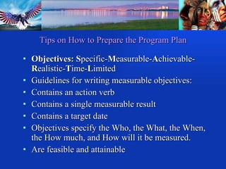 Objectives: S pecific- M easurable- A chievable- R ealistic- T ime- L imited Guidelines for writing measurable objectives: Contains an action verb Contains a single measurable result Contains a target date Objectives specify the Who, the What, the When, the How much, and How will it be measured. Are feasible and attainable Tips on How to Prepare the Program Plan 