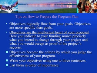 Objectives logically flow from your goals. Objectives are more specific than goals.  Objectives are the intellectual heart of your proposal . Here you indicate to your funding source precisely what you intend to change through your project and what you would accept as proof of the project’s success. Objectives become the criteria by which you judge the effectiveness of your program. Write your objectives using one to three sentences. List them in order of importance. Tips on How to Prepare the Program Plan 