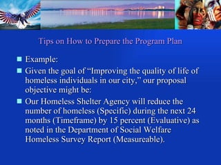 Example: Given the goal of “Improving the quality of life of homeless individuals in our city,” our proposal objective might be: Our Homeless Shelter Agency will reduce the number of homeless (Specific) during the next 24 months (Timeframe) by 15 percent (Evaluative) as noted in the Department of Social Welfare Homeless Survey Report (Measureable). Tips on How to Prepare the Program Plan 