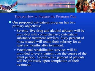 Our proposed out-patient program has two primary objectives:  Seventy-five drug and alcohol abusers will be provided with comprehensive out-patient substance treatment services. Sixty percent of those treated will retain their sobriety for at least six months after treatment. Vocational rehabilitation services will be provided to every patient over the course of the grant period.  Seventy-five percent of patients will be job ready upon completion of their treatment. Tips on How to Prepare the Program Plan 