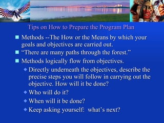 Methods --The How or the Means by which your goals and objectives are carried out. “ There are many paths through the forest.” Methods logically flow from objectives. Directly underneath the objectives, describe the precise steps you will follow in carrying out the objective. How will it be done? Who will do it? When will it be done? Keep asking yourself:  what’s next? Tips on How to Prepare the Program Plan 