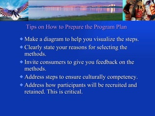Make a diagram to help you visualize the steps. Clearly state your reasons for selecting the methods. Invite consumers to give you feedback on the methods.  Address steps to ensure culturally competency. Address how participants will be recruited and retained. This is critical. Tips on How to Prepare the Program Plan 