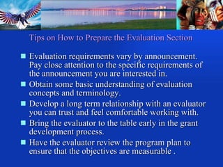 Tips on How to Prepare the Evaluation Section Evaluation requirements vary by announcement. Pay close attention to the specific requirements of the announcement you are interested in.  Obtain some basic understanding of evaluation concepts and terminology.  Develop a long term relationship with an evaluator you can trust and feel comfortable working with. Bring the evaluator to the table early in the grant development process. Have the evaluator review the program plan to ensure that the objectives are measurable . 