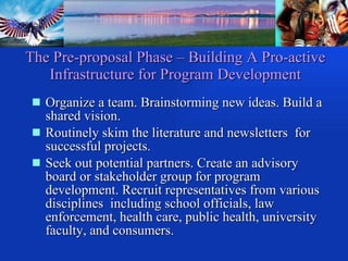 The Pre-proposal Phase – Building A Pro-active Infrastructure for Program Development Organize a team. Brainstorming new ideas. Build a shared vision.  Routinely skim the literature and newsletters  for successful projects. Seek out potential partners. Create an advisory board or stakeholder group for program development. Recruit representatives from various disciplines  including school officials, law enforcement, health care, public health, university faculty, and consumers. 