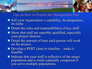 Tips on How to Prepare the Management Plan Sell your organization’s capability, its uniqueness, its niche. Detail the roles and responsibilities of key staff. Show that staff are superbly qualified, especially your project director. Detail the amount of time each person will work on the project. Develop a PERT chart or timeline – make it feasible. Indicate that your staff is reflective of the target population and is multi-culturally competent if you serve multiple populations. 